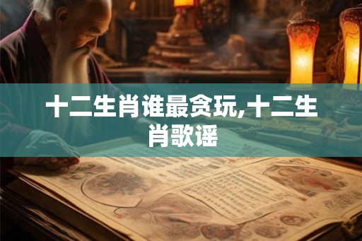 十二生肖谁最贪玩,十二生肖歌谣 十二生肖谁最贪玩,十二生肖歌谣