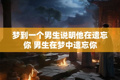 梦到一个男生说明他在遗忘你 男生在梦中遗忘你 梦到一个男生说明他在遗忘你 男生在梦中遗忘你
