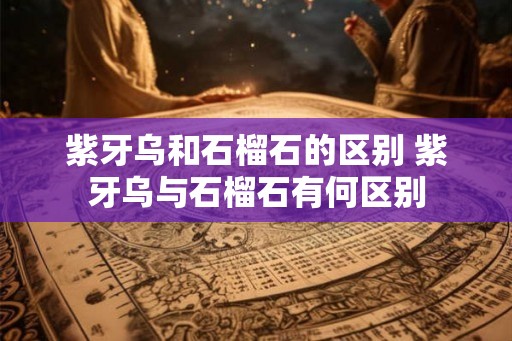 紫牙乌和石榴石的区别 紫牙乌与石榴石有何区别 紫牙乌和石榴石的区别 紫牙乌与石榴石有何区别