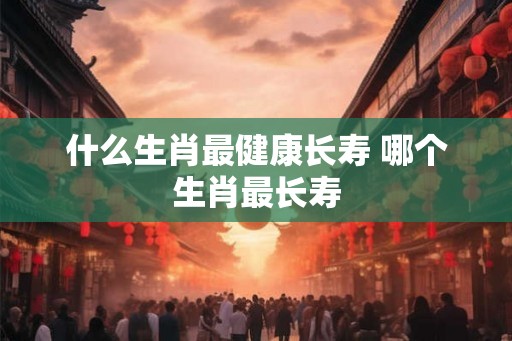什么生肖最健康长寿 哪个生肖最长寿