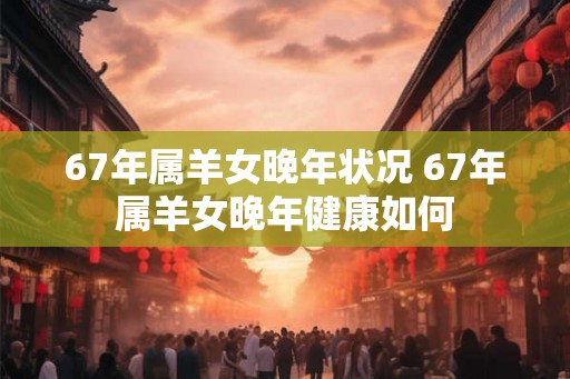 67年属羊女晚年状况 67年属羊女晚年健康如何