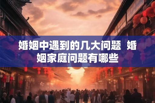 婚姻中遇到的几大问题  婚姻家庭问题有哪些