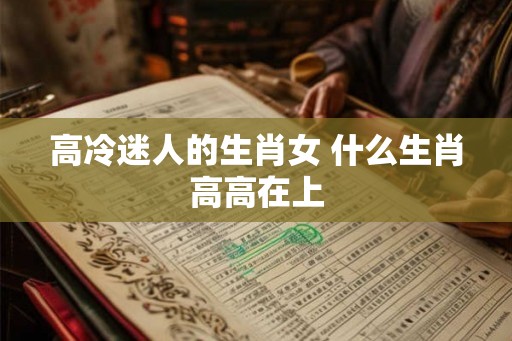 高冷迷人的生肖女 什么生肖高高在上