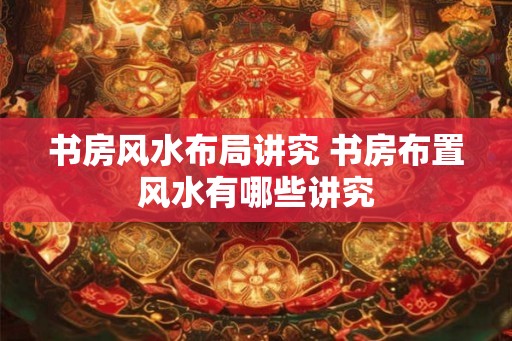 书房风水布局讲究 书房布置风水有哪些讲究