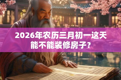 2026年农历三月初一这天能不能装修房子？