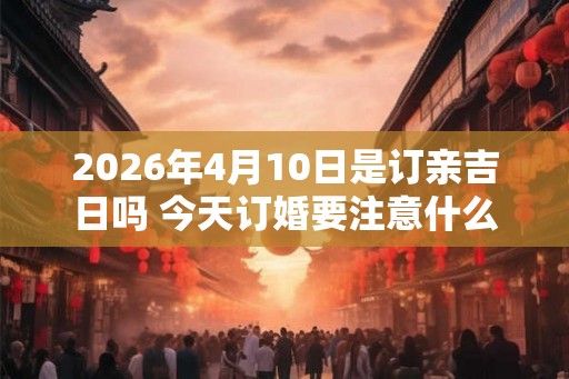 2026年4月10日是订亲吉日吗 今天订婚要注意什么