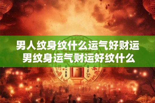 男人纹身纹什么运气好财运 男纹身运气财运好纹什么