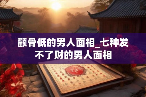 颧骨低的男人面相_七种发不了财的男人面相 颧骨低的男人面相_七种发不了财的男人面相