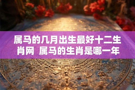 属马的几月出生最好十二生肖网  属马的生肖是哪一年出生的