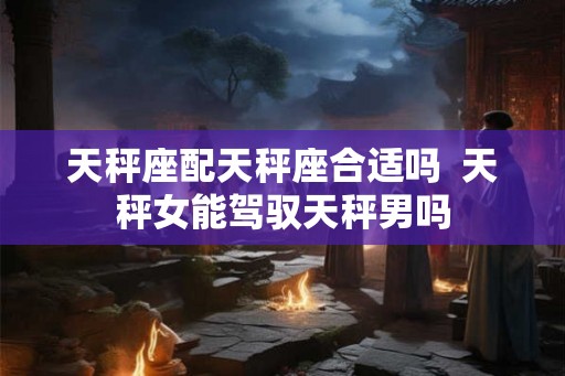 天秤座配天秤座合适吗  天秤女能驾驭天秤男吗