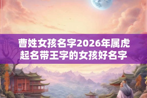 曹姓女孩名字2026年属虎起名带王字的女孩好名字