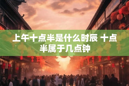 上午十点半是什么时辰 十点半属于几点钟