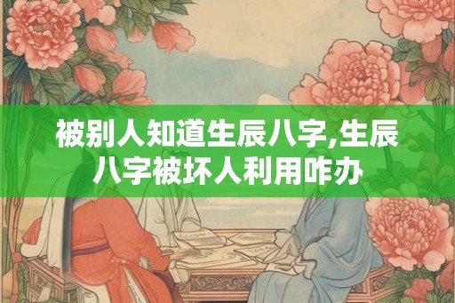 被别人知道生辰八字,生辰八字被坏人利用咋办