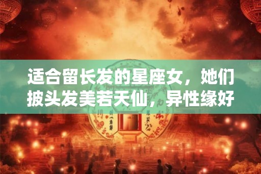 适合留长发的星座女，她们披头发美若天仙，异性缘好到流泪