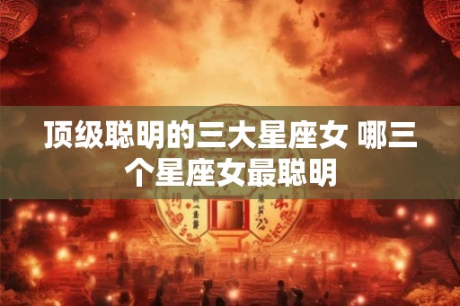 顶级聪明的三大星座女 哪三个星座女最聪明 顶级聪明的三大星座女 哪三个星座女最聪明
