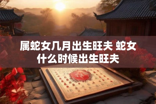 属蛇女几月出生旺夫 蛇女什么时候出生旺夫