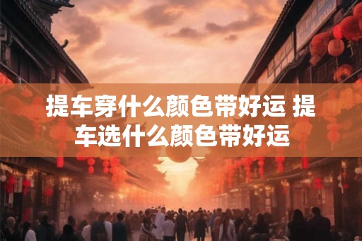 提车穿什么颜色带好运 提车选什么颜色带好运