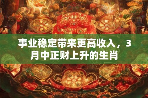 事业稳定带来更高收入,3月中正财上升的生肖 事业稳定带来更高收入,3月中正财上升的生肖