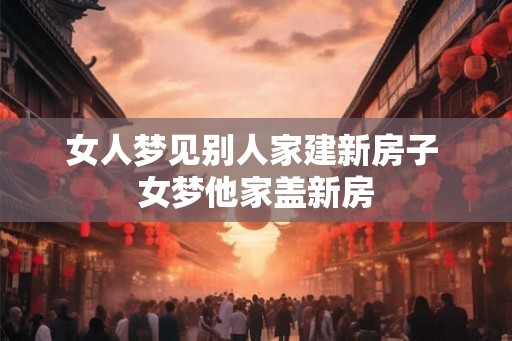 女人梦见别人家建新房子 女梦他家盖新房