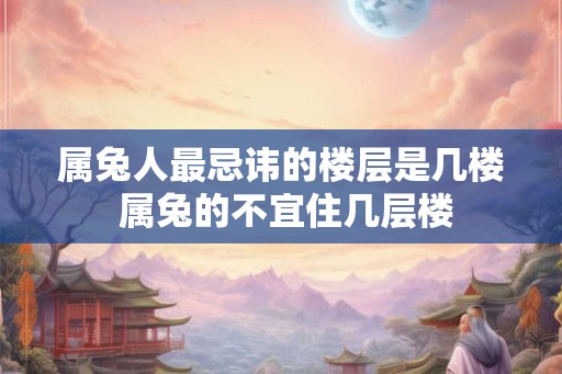 属兔人最忌讳的楼层是几楼 属兔的不宜住几层楼 属兔人最忌讳的楼层是几楼 属兔的不宜住几层楼