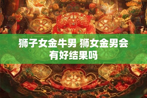 狮子女金牛男 狮女金男会有好结果吗