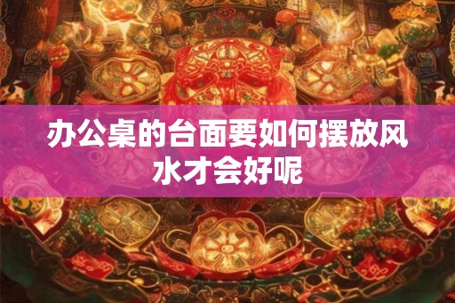 办公桌的台面要如何摆放风水才会好呢
