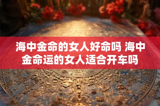 海中金命的女人好命吗 海中金命运的女人适合开车吗 海中金命的女人好命吗 海中金命运的女人适合开车吗