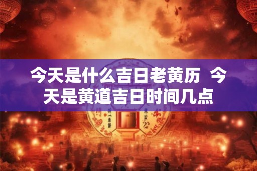 今天是什么吉日老黄历  今天是黄道吉日时间几点