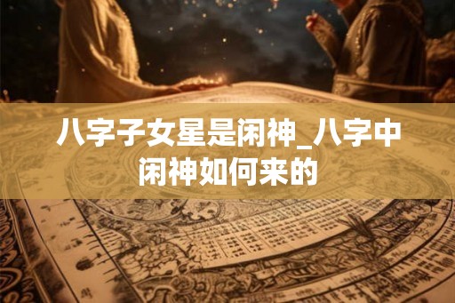 八字子女星是闲神_八字中闲神如何来的