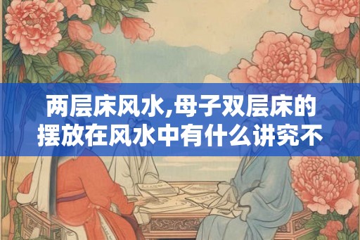 两层床风水,母子双层床的摆放在风水中有什么讲究不？