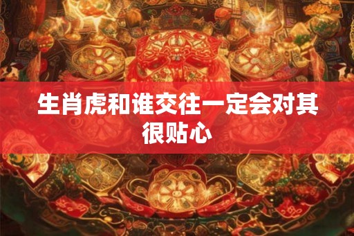 生肖虎和谁交往一定会对其很贴心