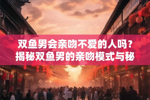 双鱼男会亲吻不爱的人吗？揭秘双鱼男的亲吻模式与秘密武器