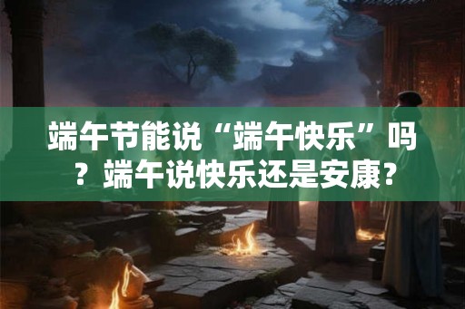 端午节能说“端午快乐”吗？端午说快乐还是安康？