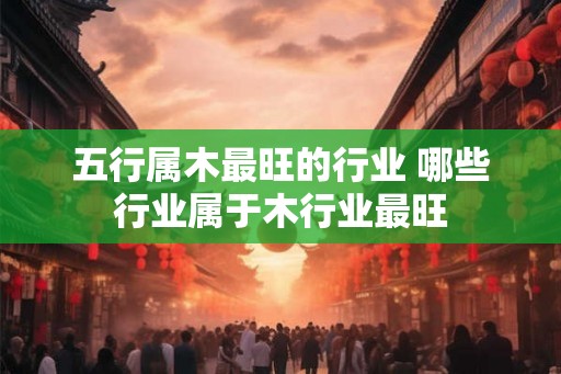 五行属木最旺的行业 哪些行业属于木行业最旺 五行属木最旺的行业 哪些行业属于木行业最旺