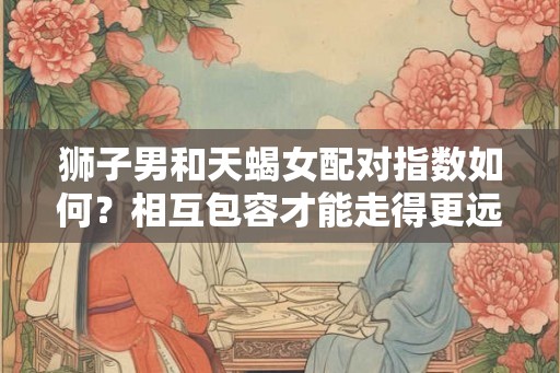 狮子男和天蝎女配对指数如何？相互包容才能走得更远