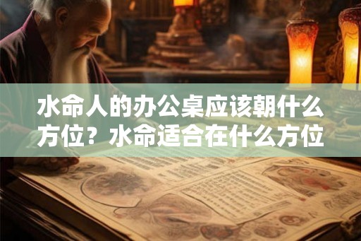 水命人的办公桌应该朝什么方位？水命适合在什么方位工作？
