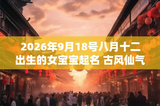 2026年9月18号八月十二出生的女宝宝起名 古风仙气