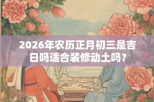 2026年农历正月初三是吉日吗适合装修动土吗？
