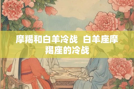 摩羯和白羊冷战  白羊座摩羯座的冷战