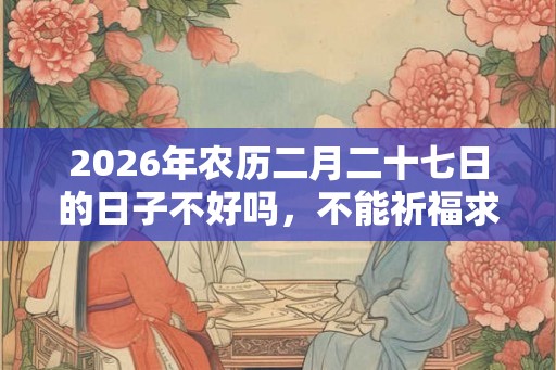 2026年农历二月二十七日的日子不好吗，不能祈福求财吗？