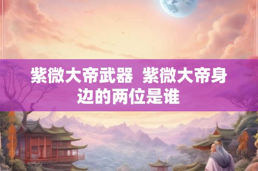 紫微大帝武器 紫微大帝身边的两位是谁 紫微大帝武器 紫微大帝身边的两位是谁