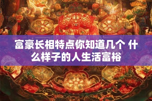 富豪长相特点你知道几个 什么样子的人生活富裕