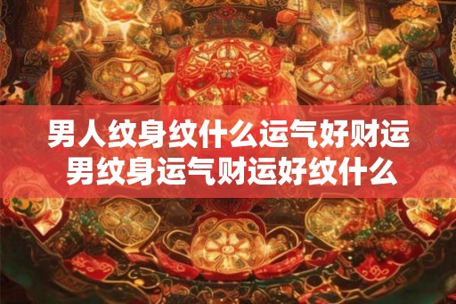 男人纹身纹什么运气好财运 男纹身运气财运好纹什么