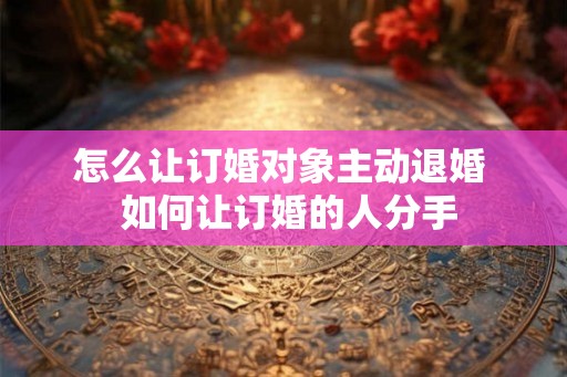 怎么让订婚对象主动退婚  如何让订婚的人分手