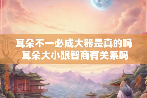 耳朵不一必成大器是真的吗 耳朵大小跟智商有关系吗
