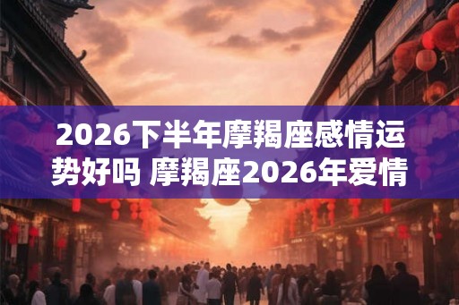 2026下半年摩羯座感情运势好吗 摩羯座2026年爱情婚姻运势详解