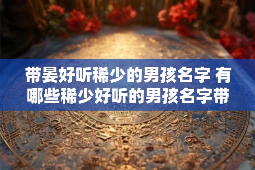 带晏好听稀少的男孩名字 有哪些稀少好听的男孩名字带有晏字