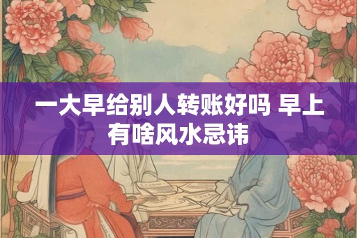 一大早给别人转账好吗 早上有啥风水忌讳