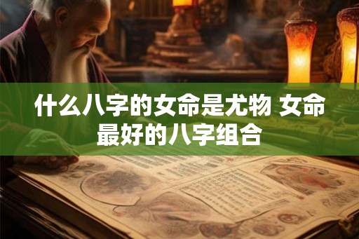 什么八字的女命是尤物 女命最好的八字组合 什么八字的女命是尤物 女命最好的八字组合