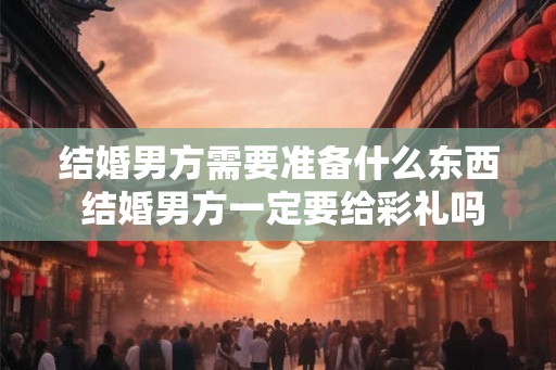 结婚男方需要准备什么东西 结婚男方一定要给彩礼吗